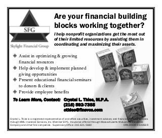 Are your financial building
                                       blocks working together?
                                       I help nonprofit organizations get the most out
                                       of their limited resources by assisting them in
                                       coordinating and maximizing their assets.

       Assist in optimizing & growing
       financial resources
       Help develop & implement planned
       giving opportunities
       Present educational financial seminars
       to donors & clients
       Provide employee benefits
  To Learn More, Contact: Crystal L. Thies, M.P.A.
                          (216) 592-7355
                          cthies@finsvcs.com
Crystal L. Thies is a registered representative of and offers securities, investment advisory and financial planning services
through MML Investors Services, Inc. Member SIPC. Insurance offered through Massachusetts Mutual Life Insurance
Company and other fine companies. Supervisory Office: 216.621.5680                                     CRN201003-102669
 