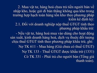 2. Mua vật tư, hàng hoá chưa trả tiền người bán về2. Mua vật tư, hàng hoá chưa trả tiền người bán về
nhập kho, hoặc gửi đi bán thẳng không qua kho trongnhập kho, hoặc gửi đi bán thẳng không qua kho trong
trường hợp hạch toán hàng tồn kho theo phương pháptrường hợp hạch toán hàng tồn kho theo phương pháp
kiểm kê định kỳ:kiểm kê định kỳ:
2.1. Đối với doanh nghiệp nộp thuế GTGT tính theo2.1. Đối với doanh nghiệp nộp thuế GTGT tính theo
phương pháp khấu trừ:phương pháp khấu trừ:
- Nếu vật tư, hàng hoá mua vào dùng cho hoạt động- Nếu vật tư, hàng hoá mua vào dùng cho hoạt động
sản xuất, kinh doanh hàng hoá, dịch vụ thuộc đối tượngsản xuất, kinh doanh hàng hoá, dịch vụ thuộc đối tượng
chịu thuế GTGT tính theo phương pháp khấu trừ, ghi:chịu thuế GTGT tính theo phương pháp khấu trừ, ghi:
Nợ TK 611 - Mua hàng (Giá chưa có thuế GTGT)Nợ TK 611 - Mua hàng (Giá chưa có thuế GTGT)
Nợ TK 133 - Thuế GTGT được khấu trừ (1331)Nợ TK 133 - Thuế GTGT được khấu trừ (1331)
Có TK 331 - Phải trả cho người bán (Tổng giáCó TK 331 - Phải trả cho người bán (Tổng giá
thanh toán).thanh toán).
 