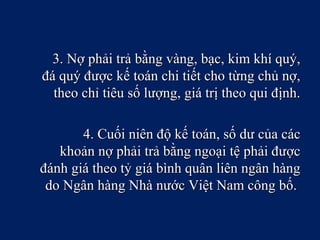 3. Nợ phải trả bằng vàng, bạc, kim khí quý,3. Nợ phải trả bằng vàng, bạc, kim khí quý,
đá quý được kế toán chi tiết cho từng chủ nợ,đá quý được kế toán chi tiết cho từng chủ nợ,
theo chỉ tiêu số lượng, giá trị theo qui định.theo chỉ tiêu số lượng, giá trị theo qui định.
4. Cuối niên độ kế toán, số dư của các4. Cuối niên độ kế toán, số dư của các
khoản nợ phải trả bằng ngoại tệ phải đượckhoản nợ phải trả bằng ngoại tệ phải được
đánh giá theo tỷ giá bình quân liên ngân hàngđánh giá theo tỷ giá bình quân liên ngân hàng
do Ngân hàng Nhà nước Việt Nam công bố.do Ngân hàng Nhà nước Việt Nam công bố.
 
