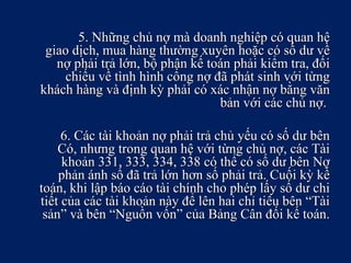 5. Những chủ nợ mà doanh nghiệp có quan hệ5. Những chủ nợ mà doanh nghiệp có quan hệ
giao dịch, mua hàng thường xuyên hoặc có số dư vềgiao dịch, mua hàng thường xuyên hoặc có số dư về
nợ phải trả lớn, bộ phận kế toán phải kiểm tra, đốinợ phải trả lớn, bộ phận kế toán phải kiểm tra, đối
chiếu về tình hình công nợ đã phát sinh với từngchiếu về tình hình công nợ đã phát sinh với từng
khách hàng và định kỳ phải có xác nhận nợ bằng vănkhách hàng và định kỳ phải có xác nhận nợ bằng văn
bản với các chủ nợ.bản với các chủ nợ.
6. Các tài khoản nợ phải trả chủ yếu có số dư bên6. Các tài khoản nợ phải trả chủ yếu có số dư bên
Có, nhưng trong quan hệ với từng chủ nợ, các TàiCó, nhưng trong quan hệ với từng chủ nợ, các Tài
khoản 331, 333, 334, 338 có thể có số dư bên Nợkhoản 331, 333, 334, 338 có thể có số dư bên Nợ
phản ánh số đã trả lớn hơn số phải trả. Cuối kỳ kếphản ánh số đã trả lớn hơn số phải trả. Cuối kỳ kế
toán, khi lập báo cáo tài chính cho phép lấy số dư chitoán, khi lập báo cáo tài chính cho phép lấy số dư chi
tiết của các tài khoản này để lên hai chỉ tiêu bên “Tàitiết của các tài khoản này để lên hai chỉ tiêu bên “Tài
sản” và bên “Nguồn vốn” của Bảng Cân đối kế toán.sản” và bên “Nguồn vốn” của Bảng Cân đối kế toán.
 