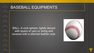 BASEBALL EQUIPMENTS
BALL- A cork sphere, tightly wound
with layers of yarn or string and
covered with a stitched leather coat.
 