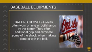 BASEBALL EQUIPMENTS
BATTING GLOVES- Gloves
often worn on one or both hands
by the batter. They offer
additional grip and eliminate
some of the shock when making
contact with the ball.
 