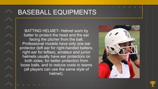 BASEBALL EQUIPMENTS
BATTING HELMET- Helmet worn by
batter to protect the head and the ear
facing the pitcher from the ball.
Professional models have only one ear
protector (left ear for right-handed batters,
right ear for lefties), amateur and junior
helmets usually have ear protectors on
both sides, for better protection from
loose balls, and to reduce costs to teams
(all players can use the same style of
helmet).
 