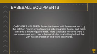 BASEBALL EQUIPMENTS
CATCHER’S HELEMET- Protective helmet with face mask worn by
the catcher. Newer styles feature a fully integrated helmet and mask,
similar to a hockey goalie mask. More traditional versions were a
separate mask worn over a helmet similar to a batting helmet, but
with no ear protection and worn backwards.
 