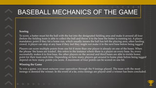 BASEBALL MECHANICS OF THE GAME
Scoring
To score, a batter must hit the ball with the bat into the designated fielding area and make it around all four
(before the fielding team is able to collect the ball and throw it to the base the batter is running to). A player
mandatory point if they hit a home run, which usually means the ball has left the playing area, often landing
crowd. A player can stop at any base if they feel they might not make it to the next base before being tagged
Players can score multiple points from one hit if more than one player is already on one of the bases. When
the phrase 'the bases are loaded', this refers to the instance where there is a player on every base. So, every
successfully makes it to first base, the other players on the second and third bases are able to trickle home,
point for their team each time. Depending on how many players get around to home plate before being tagged
depend on how many points you score. A maximum of four points can be scored on one hit.
Winning the Game
To win a game, you must outscore your opposition through the 9 innings played. The team with the most
innings is deemed the winner. In the event of a tie, extra innings are played until a winner has been concluded.
 