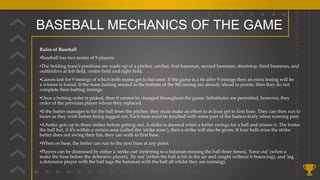 BASEBALL MECHANICS OF THE GAME
Rules of Baseball
•Baseball has two teams of 9 players.
•The fielding team’s positions are made up of a pitcher, catcher, first baseman, second baseman, shortstop, third baseman, and
outfielders at left field, centre field and right field.
•Games last for 9 innings of which both teams get to bat once. If the game is a tie after 9 innings then an extra inning will be
a winner is found. If the team batting second in the bottom of the 9th inning are already ahead in points, then they do not
complete their batting innings.
•Once a batting order is picked, then it cannot be changed throughout the game. Substitutes are permitted, however, they
order of the previous player whom they replaced.
•If the batter manages to hit the ball from the pitcher, they must make an effort to at least get to first base. They can then run to
bases as they wish before being tagged out. Each base must be touched with some part of the batters body when running past.
•A batter gets up to three strikes before getting out. A strike is deemed when a batter swings for a ball and misses it. The batter
the ball but, if it’s within a certain area (called the 'strike zone'), then a strike will also be given. If four balls miss the strike
batter does not swing their bat, they can walk to first base.
•When on base, the batter can run to the next base at any point.
•Players can be dismissed by either a 'strike out' (referring to a batsman missing the ball three times), 'force out' (when a
make the base before the defensive player), 'fly out' (when the ball is hit in the air and caught without it bouncing), and 'tag
a defensive player with the ball tags the batsman with the ball all whilst they are running).
 