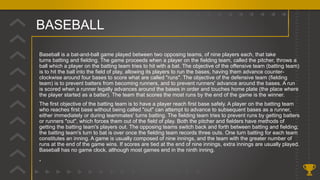 BASEBALL
Baseball is a bat-and-ball game played between two opposing teams, of nine players each, that take
turns batting and fielding. The game proceeds when a player on the fielding team, called the pitcher, throws a
ball which a player on the batting team tries to hit with a bat. The objective of the offensive team (batting team)
is to hit the ball into the field of play, allowing its players to run the bases, having them advance counter-
clockwise around four bases to score what are called "runs". The objective of the defensive team (fielding
team) is to prevent batters from becoming runners, and to prevent runners' advance around the bases. A run
is scored when a runner legally advances around the bases in order and touches home plate (the place where
the player started as a batter). The team that scores the most runs by the end of the game is the winner.
The first objective of the batting team is to have a player reach first base safely. A player on the batting team
who reaches first base without being called "out" can attempt to advance to subsequent bases as a runner,
either immediately or during teammates' turns batting. The fielding team tries to prevent runs by getting batters
or runners "out", which forces them out of the field of play. Both the pitcher and fielders have methods of
getting the batting team's players out. The opposing teams switch back and forth between batting and fielding;
the batting team's turn to bat is over once the fielding team records three outs. One turn batting for each team
constitutes an inning. A game is usually composed of nine innings, and the team with the greater number of
runs at the end of the game wins. If scores are tied at the end of nine innings, extra innings are usually played.
Baseball has no game clock, although most games end in the ninth inning.
.
 