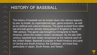 HISTORY OF BASEBALL
.
The history of baseball can be broken down into various aspects:
by era, by locale, by organizational-type, game evolution, as well
as by political and cultural influence. The game evolved from older
bat-and-ball games already being played in England by the mid-
18th century. This game was brought by immigrants to North
America, where the modern version developed. By the late 20th
century, baseball was widely recognized as the national sport of
the United States. Baseball is popular in North America and parts
of Central and South America, the Caribbean, and East Asia,
particularly in Japan, South Korea, and Taiwan.
 