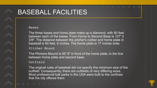 BASEBALL FACILITIES
Bases
The three bases and home plate make up a diamond, with 90 feet
between each of the bases. From Home to Second Base is 127' 3
3/8". The distance between the pitcher's rubber and home plate in
baseball is 60 feet, 6 inches. The home plate is 17 inches wide.
Pitcher Mound
The Pitchers Mound is 60' 6" in front of the home plate, in the line
between home plate and second base.
Outfield
The original rules of baseball did not specify the minimum size of the
outfield. Consequently, there are outfields of very differing sizes.
Most professional ball parks in the USA were built to the confines
that the city offered them
 