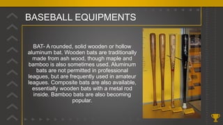 BASEBALL EQUIPMENTS
BAT- A rounded, solid wooden or hollow
aluminum bat. Wooden bats are traditionally
made from ash wood, though maple and
bamboo is also sometimes used. Aluminum
bats are not permitted in professional
leagues, but are frequently used in amateur
leagues. Composite bats are also available,
essentially wooden bats with a metal rod
inside. Bamboo bats are also becoming
popular.
 