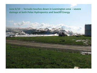 June 6/10 – Tornado touches down in Leamington area - severe
damage at both Pelee Hydroponics and Seacliff Energy

 