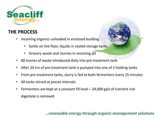 THE PROCESS
• Incoming organics unloaded in enclosed building
• Solids on the floor, liquids in sealed storage tanks
• Grocery waste and slurries in receiving pit
• 80 tonnes of waste introduced daily into pre-treatment tank

• After 24 hrs of pre-treatment tank is pumped into one of 2 holding tanks
• From pre-treatment tanks, slurry is fed to both fermenters every 15 minutes
• All tanks stirred at preset intervals
• Fermenters are kept at a constant fill level – 24,000 gals of nutrient rich

digestate is removed

…renewable energy through organic management solutions

 