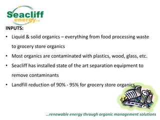 INPUTS:
• Liquid & solid organics – everything from food processing waste
to grocery store organics
• Most organics are contaminated with plastics, wood, glass, etc.
• Seacliff has installed state of the art separation equipment to
remove contaminants
• Landfill reduction of 90% - 95% for grocery store organics

…renewable energy through organic management solutions

 