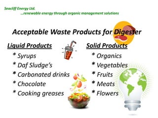 Seacliff Energy Ltd.
…renewable energy through organic management solutions

Acceptable Waste Products for Digester
Liquid Products
* Syrups
* Daf Sludge’s
* Carbonated drinks
* Chocolate
* Cooking greases

Solid Products
* Organics
* Vegetables
* Fruits
* Meats
* Flowers

 