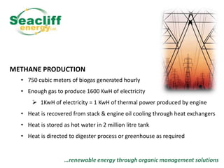 METHANE PRODUCTION
• 750 cubic meters of biogas generated hourly
• Enough gas to produce 1600 KwH of electricity
 1KwH of electricity = 1 KwH of thermal power produced by engine
• Heat is recovered from stack & engine oil cooling through heat exchangers
• Heat is stored as hot water in 2 million litre tank

• Heat is directed to digester process or greenhouse as required

…renewable energy through organic management solutions

 
