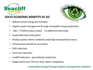 SOCIO ECONOMIC BENEFITS OF AD
• Reflects Green Energy Act mandate
• Organic waste management through renewable energy production
•

Jobs – 5 fulltime jobs created - 15 additional direct jobs

• Sustainable base-load power
• Produce power where needed & avoid high transportation losses
• Infrastructure benefit to consumers
• GHG reduction
• Fossil fuel reduction

• Landfill reduction – groundwater protection
• Biogas plants cost 75% less than indoor composting

…renewable energy through organic management solutions

 