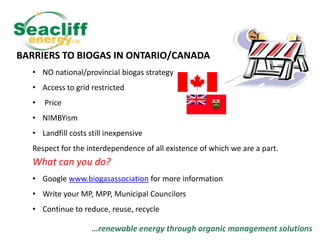 BARRIERS TO BIOGAS IN ONTARIO/CANADA
• NO national/provincial biogas strategy

• Access to grid restricted
•

Price

• NIMBYism
• Landfill costs still inexpensive
Respect for the interdependence of all existence of which we are a part.

What can you do?
• Google www.biogasassociation for more information
• Write your MP, MPP, Municipal Councilors
• Continue to reduce, reuse, recycle

…renewable energy through organic management solutions

 