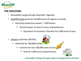 THE SOLUTION:
• Renewable energy through Anaerobic Digestion

• Seacliff Energy processes 30,000 tonnes of organics annually
 Electricity production powers ~1200 homes
 Thermal power to heat 6.5 acres of greenhouses
 By product of nutrients is fertilizer for 2,000 acres of corn
• Ontario could host 300 ADs,
 electricity for 360,000 homes,
 nutrients for over 500,000 acres of corn,
 heat for 1,600 acres of greenhouses
…renewable energy through organic management solutions

 