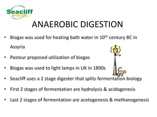 ANAEROBIC DIGESTION
• Biogas was used for heating bath water in 10th century BC in
Assyria
• Pasteur proposed utilization of biogas

• Biogas was used to light lamps in UK in 1890s
• Seacliff uses a 2 stage digester that splits fermentation biology
• First 2 stages of fermentation are hydrolysis & acidogenesis
• Last 2 stages of fermentation are acetogenesis & methanogenesis

 