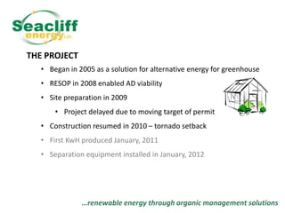 THE PROJECT
• Began in 2005 as a solution for alternative energy for greenhouse
• RESOP in 2008 enabled AD viability

• Site preparation in 2009
• Project delayed due to moving target of permit
• Construction resumed in 2010 – tornado setback
• First KwH produced January, 2011
• Separation equipment installed in January, 2012

…renewable energy through organic management solutions

 