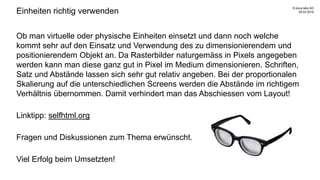 Einheiten richtig verwenden
Ob man virtuelle oder physische Einheiten einsetzt und dann noch welche
kommt sehr auf den Einsatz und Verwendung des zu dimensionierendem und
positionierendem Objekt an. Da Rasterbilder naturgemäss in Pixels angegeben
werden kann man diese ganz gut in Pixel im Medium dimensionieren. Schriften,
Satz und Abstände lassen sich sehr gut relativ angeben. Bei der proportionalen
Skalierung auf die unterschiedlichen Screens werden die Abstände im richtigem
Verhältnis übernommen. Damit verhindert man das Abschiessen vom Layout!
Linktipp: selfhtml.org
Fragen und Diskussionen zum Thema erwünscht.
Viel Erfolg beim Umsetzten!
29.03.2016
© evoq labs AG
 