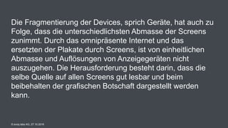 © evoq labs AG, 27.10.2016
Die Fragmentierung der Devices, sprich Geräte, hat auch zu
Folge, dass die unterschiedlichsten Abmasse der Screens
zunimmt. Durch das omnipräsente Internet und das
ersetzten der Plakate durch Screens, ist von einheitlichen
Abmasse und Auflösungen von Anzeigegeräten nicht
auszugehen. Die Herausforderung besteht darin, dass die
selbe Quelle auf allen Screens gut lesbar und beim
beibehalten der grafischen Botschaft dargestellt werden
kann.
 