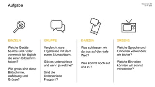 Aufgabe
SREENS
Welche Sprache und
Einheiten verwenden
wir bisher?
Welche Einheiten
könnten wir sonnst
verwenden?
EINZELN
Welche Geräte
besitze und / oder
verwende ich täglich
die einen Bildschirm
haben?
Wie gross sind diese
Bildschirme,
Auflösung und
Grösse?
GRUPPE
Vergleicht eure
Ergebnisse mit dem
euren Sitznachbarn.
Gibt es unterschiede
und wenn ja welche?
Sind die
Unterschiede
Frappant?
E-MEDIA
Was schliessen wir
daraus auf die reale
Welt?
Was kommt noch auf
uns zu?
27.04.2016
© evoq labs AG
 
