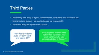 15 General Data Protection Regulation (GDPR)
Third Parties
So our agent’s invoices were
higher than expected? How
were we to know he was
concealing bribes in this way?
There has to be some
trust - we can’t watch
over agents 24/7
• Anti-bribery laws apply to agents, intermediaries, consultants and associates too
• Ignorance is no excuse – we can’t outsource our responsibility
• Implement adequate systems and controls
 