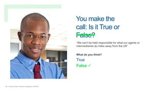 18 General Data Protection Regulation (GDPR)
You make the
call: Is it True or
False?
“We can’t be held responsible for what our agents or
intermediaries do miles away from the UK”
What do you think?
True
False 
 