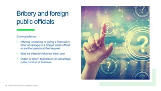 19 General Data Protection Regulation (GDPR)
Bribery and foreign
public officials
Criminal offence:
• Offering, promising or giving a financial or
other advantage to a foreign public official
or another person at their request
• With the intent to influence them; and
• Obtain or return business or an advantage
in the conduct of business
 