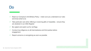 25 General Data Protection Regulation (GDPR)
Do
 Read our Company's Anti-Bribery Policy – make sure you understand our rules
and know what to do
 Take particular care when offering or receiving gifts or hospitality – ensure they
are declared in our Gifts Register
 Be vigilant and watch out for red flags
 Conduct due diligence on all intermediaries and third parties before
engagement
 Report concerns or wrongdoing as soon as possible
 