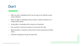 26 General Data Protection Regulation (GDPR)
Don’t
x Offer any gift or hospitality which may be seen as an attempt to gain
undue influence
x Offer any gifts or hospitality during a tender, contract renewal or to a
foreign public official
x Accept gifts or hospitality which exceed our thresholds
x Use vouchers or discount coupons to circumvent the rules
x Make donations or sponsor events which may be perceived as hidden
bribes
x Overlook red flags just to get the deal done
 