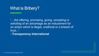 3 General Data Protection Regulation (GDPR)
What is Bribery?
“…the offering, promising, giving, accepting or
soliciting of an advantage as an inducement for
an action which is illegal, unethical or a breach of
trust...”
- Transparency International
 