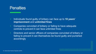6 General Data Protection Regulation (GDPR)
Penalties
• Individuals found guilty of bribery can face up to 10 years'
imprisonment and unlimited fines
• Companies convicted of bribery or failing to have adequate
controls to prevent it can face unlimited fines
• Directors and senior officers of companies convicted of bribery or
failing to prevent it can themselves be found guilty and punished
accordingly
 