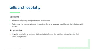 9 General Data Protection Regulation (GDPR)
Gifts and hospitality
Acceptable:
• Bona fide hospitality and promotional expenditure
• To improve our company image, present products or services, establish cordial relations with
clients
Not acceptable:
× Any gift, hospitality or expense that seeks to influence the recipient into performing their
function improperly
 