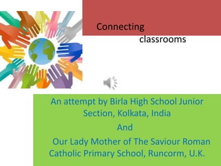 Connecting
classrooms
An attempt by Birla High School Junior
Section, Kolkata, India
And
Our Lady Mother of The Saviour Roman
Catholic Primary School, Runcorm, U.K.
 