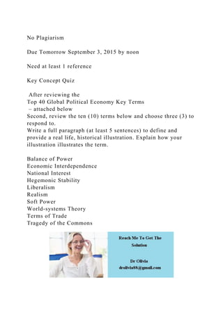 No Plagiarism
Due Tomorrow September 3, 2015 by noon
Need at least 1 reference
Key Concept Quiz
After reviewing the
Top 40 Global Political Economy Key Terms
– attached below
Second, review the ten (10) terms below and choose three (3) to
respond to.
Write a full paragraph (at least 5 sentences) to define and
provide a real life, historical illustration. Explain how your
illustration illustrates the term.
Balance of Power
Economic Interdependence
National Interest
Hegemonic Stability
Liberalism
Realism
Soft Power
World-systems Theory
Terms of Trade
Tragedy of the Commons
 