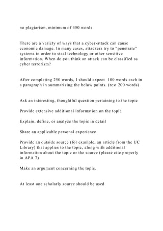 no plagiarism, minimum of 450 words
There are a variety of ways that a cyber-attack can cause
economic damage. In many cases, attackers try to “penetrate”
systems in order to steal technology or other sensitive
information. When do you think an attack can be classified as
cyber terrorism?
After completing 250 words, I should expect 100 words each in
a paragraph in summarizing the below points. (rest 200 words)
Ask an interesting, thoughtful question pertaining to the topic
Provide extensive additional information on the topic
Explain, define, or analyze the topic in detail
Share an applicable personal experience
Provide an outside source (for example, an article from the UC
Library) that applies to the topic, along with additional
information about the topic or the source (please cite properly
in APA 7)
Make an argument concerning the topic.
At least one scholarly source should be used
 
