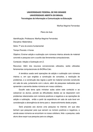 UNIVERSIDADE FEDERAL DE RIO GRANDE
                   UNIVERSIDADE ABERTA DO BRASIL
         Tecnologias da Informação e Comunicação na Educação


                                                   Marfiza Negrine Fernandez


                                Plano de Aula


Identificação: Professora: Marfiza Negrine Fernandez
Disciplina: Matemática

Série: 7º ano do ensino fundamental

Tempo Previsto: 4 horas

Objetivo: Ensinar adição e subtração com números inteiros através de material
concreto e pesquisa com o auxílio das ferramentas computacionais.

Conteúdo: Adição e Subtração em Z.

Recursos: Além dos recursos convencionais utilizados, serão utilizadas
ferramentas computacionais do BrOffice.Calc.

      A temática usada será operações de adição e subtração com números
inteiros e, em que engloba a construção de conceitos, a resolução de
problemas, e a construção das regras a partir do material concreto construído
em sala de aula, juntamente com o aluno, além de pesquisas realizadas para
apreender a serventia destes números em nosso cotidiano.
      Escolhi este tema após ministrar aulas sobre este conteúdo e ao
oobservar os alunos, percebi as dificuldades destes ao se depararem com
problemas relacionados com números positivos e negativos e as operações de
adição e subtração, então a partir da experiência em sala de aula levei em
consideração a abrangência do tema para o desenvolvimento deste projeto.

      Será proposta aos alunos uma pesquisa na internet, em que eles
tenham que pesquisar para que servem os número positivos e negativos, e
aonde esses números se encontram no nosso cotidiano, feita a pesquisa, cada
aluno deve expor sua pesquisa para os colegas.
 