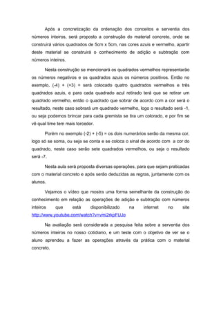 Após a concretização da ordenação dos conceitos e serventia dos
números inteiros, será proposto a construção do material concreto, onde se
construirá vários quadrados de 5cm x 5cm, nas cores azuis e vermelho, apartir
deste material se construirá o conhecimento de adição e subtração com
números inteiros.

       Nesta construção se mencionará os quadrados vermelhos representarão
os números negativos e os quadrados azuis os números positivos. Então no
exemplo, (-4) + (+3) = será colocado quatro quadrados vermelhos e três
quadrados azuis, e para cada quadrado azul retirado terá que se retirar um
quadrado vermelho, então o quadrado que sobrar de acordo com a cor será o
resultado, neste caso sobrará um quadrado vermelho, logo o resultado será -1,
ou seja podemos brincar para cada gremista se tira um colorado, e por fim se
vê qual time tem mais torcedor.

       Porém no exemplo (-2) + (-5) = os dois numerários serão da mesma cor,
logo só se soma, ou seja se conta e se coloca o sinal de acordo com a cor do
quadrado, neste caso serão sete quadrados vermelhos, ou seja o resultado
será -7.

       Nesta aula será proposta diversas operações, para que sejam praticadas
com o material concreto e após serão deduzidas as regras, juntamente com os
alunos.

       Vejamos o vídeo que mostra uma forma semelhante da construção do
conhecimento em relação as operações de adição e subtração com números
inteiros    que     está     disponibilizado   na     internet    no     site
http://www.youtube.com/watch?v=vmi2rkpFUJo

       Na avaliação será considerada a pesquisa feita sobre a serventia dos
números inteiros no nosso cotidiano, e um teste com o objetivo de ver se o
aluno aprendeu a fazer as operações através da prática com o material
concreto.
 