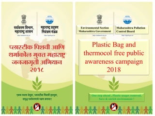 Environmental Section
Maharashtra Government
Maharashtra Pollution
Control Board
Plastic Bag and
thermocol free public
awareness campaign
2018
One step ahead , Plastic usages removed,
Save & enrich environment !
 