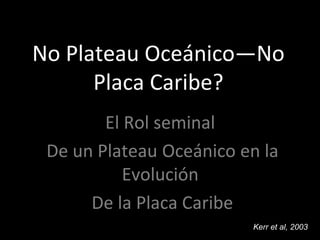 No Plateau Oceánico—No
Placa Caribe?
El Rol seminal
De un Plateau Oceánico en la
Evolución
De la Placa Caribe
Kerr et al, 2003
 