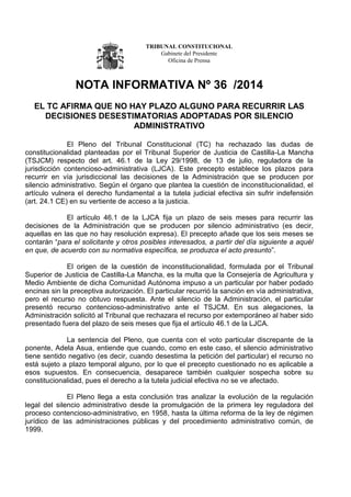 TRIBUNAL CONSTITUCIONAL
Gabinete del Presidente
Oficina de Prensa
NOTA INFORMATIVA Nº 36 /2014
EL TC AFIRMA QUE NO HAY PLAZO ALGUNO PARA RECURRIR LAS
DECISIONES DESESTIMATORIAS ADOPTADAS POR SILENCIO
ADMINISTRATIVO
El Pleno del Tribunal Constitucional (TC) ha rechazado las dudas de
constitucionalidad planteadas por el Tribunal Superior de Justicia de Castilla-La Mancha
(TSJCM) respecto del art. 46.1 de la Ley 29/1998, de 13 de julio, reguladora de la
jurisdicción contencioso-administrativa (LJCA). Este precepto establece los plazos para
recurrir en vía jurisdiccional las decisiones de la Administración que se producen por
silencio administrativo. Según el órgano que plantea la cuestión de inconstitucionalidad, el
artículo vulnera el derecho fundamental a la tutela judicial efectiva sin sufrir indefensión
(art. 24.1 CE) en su vertiente de acceso a la justicia.
El artículo 46.1 de la LJCA fija un plazo de seis meses para recurrir las
decisiones de la Administración que se producen por silencio administrativo (es decir,
aquellas en las que no hay resolución expresa). El precepto añade que los seis meses se
contarán “para el solicitante y otros posibles interesados, a partir del día siguiente a aquél
en que, de acuerdo con su normativa específica, se produzca el acto presunto”.
El origen de la cuestión de inconstitucionalidad, formulada por el Tribunal
Superior de Justicia de Castilla-La Mancha, es la multa que la Consejería de Agricultura y
Medio Ambiente de dicha Comunidad Autónoma impuso a un particular por haber podado
encinas sin la preceptiva autorización. El particular recurrió la sanción en vía administrativa,
pero el recurso no obtuvo respuesta. Ante el silencio de la Administración, el particular
presentó recurso contencioso-administrativo ante el TSJCM. En sus alegaciones, la
Administración solicitó al Tribunal que rechazara el recurso por extemporáneo al haber sido
presentado fuera del plazo de seis meses que fija el artículo 46.1 de la LJCA.
La sentencia del Pleno, que cuenta con el voto particular discrepante de la
ponente, Adela Asua, entiende que cuando, como en este caso, el silencio administrativo
tiene sentido negativo (es decir, cuando desestima la petición del particular) el recurso no
está sujeto a plazo temporal alguno, por lo que el precepto cuestionado no es aplicable a
esos supuestos. En consecuencia, desaparece también cualquier sospecha sobre su
constitucionalidad, pues el derecho a la tutela judicial efectiva no se ve afectado.
El Pleno llega a esta conclusión tras analizar la evolución de la regulación
legal del silencio administrativo desde la promulgación de la primera ley reguladora del
proceso contencioso-administrativo, en 1958, hasta la última reforma de la ley de régimen
jurídico de las administraciones públicas y del procedimiento administrativo común, de
1999.
 