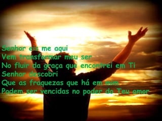 Senhor eis me aqui Vem transformar meu ser No fluir da graça que encontrei em Ti Senhor descobri Que as fraquezas que há em mim Podem ser vencidas no poder do Teu amor 
