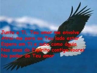 Junto a Ti, Teu amor me envolve Atrai-me para ao Teu lado estar Espero em Ti e subo como águia Nas asas do Espírito contigo voarei No poder do Teu amor   