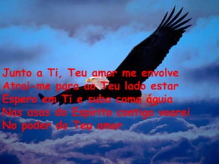 Junto a Ti, Teu amor me envolve Atrai-me para ao Teu lado estar Espero em Ti e subo como águia Nas asas do Espírito contigo voarei No poder do Teu amor 