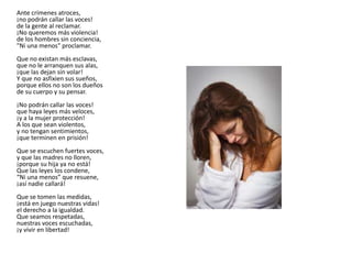 Ante crímenes atroces,
¡no podrán callar las voces!
de la gente al reclamar.
¡No queremos más violencia!
de los hombres sin conciencia,
"Ni una menos" proclamar.
Que no existan más esclavas,
que no le arranquen sus alas,
¡que las dejan sin volar!
Y que no asfixien sus sueños,
porque ellos no son los dueños
de su cuerpo y su pensar.
¡No podrán callar las voces!
que haya leyes más veloces,
¡y a la mujer protección!
A los que sean violentos,
y no tengan sentimientos,
¡que terminen en prisión!
Que se escuchen fuertes voces,
y que las madres no lloren,
¡porque su hija ya no está!
Que las leyes los condene,
“Ni una menos” que resuene,
¡así nadie callará!
Que se tomen las medidas,
¡está en juego nuestras vidas!
el derecho a la igualdad.
Que seamos respetadas,
nuestras voces escuchadas,
¡y vivir en libertad!
 