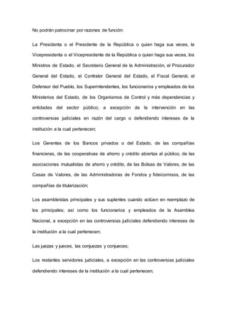 No podrán patrocinar por razones de función: 
La Presidenta o el Presidente de la República o quien haga sus veces, la 
Vicepresidenta o el Vicepresidente de la República o quien haga sus veces, los 
Ministros de Estado, el Secretario General de la Administración, el Procurador 
General del Estado, el Contralor General del Estado, el Fiscal General, el 
Defensor del Pueblo, los Superintendentes, los funcionarios y empleados de los 
Ministerios del Estado, de los Organismos de Control y más dependencias y 
entidades del sector público; a excepción de la intervención en las 
controversias judiciales en razón del cargo o defendiendo intereses de la 
institución a la cual pertenecen; 
Los Gerentes de los Bancos privados o del Estado, de las compañías 
financieras, de las cooperativas de ahorro y crédito abiertas al público, de las 
asociaciones mutualistas de ahorro y crédito, de las Bolsas de Valores, de las 
Casas de Valores, de las Administradoras de Fondos y fideicomisos, de las 
compañías de titularización; 
Los asambleístas principales y sus suplentes cuando actúen en reemplazo de 
los principales; así como los funcionarios y empleados de la Asamblea 
Nacional, a excepción en las controversias judiciales defendiendo intereses de 
la institución a la cual pertenecen; 
Las juezas y jueces, las conjuezas y conjueces; 
Los restantes servidores judiciales, a excepción en las controversias judiciales 
defendiendo intereses de la institución a la cual pertenecen; 
 