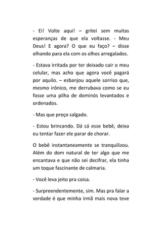 - Ei! Volte aqui! – gritei sem muitas
esperanças de que ela voltasse. - Meu
Deus! E agora? O que eu faço? – disse
olhando para ela com os olhos arregalados.

- Estava irritada por ter deixado cair o meu
celular, mas acho que agora você pagará
por aquilo. – esbanjou aquele sorriso que,
mesmo irônico, me derrubava como se eu
fosse uma pilha de dominós levantados e
ordenados.

- Mas que preço salgado.

- Estou brincando. Dá cá esse bebê, deixa
eu tentar fazer ele parar de chorar.

O bebê instantaneamente se tranquilizou.
Além do dom natural de ter algo que me
encantava e que não sei decifrar, ela tinha
um toque fascinante de calmaria.

- Você leva jeito pra coisa.

- Surpreendentemente, sim. Mas pra falar a
verdade é que minha irmã mais nova teve
 