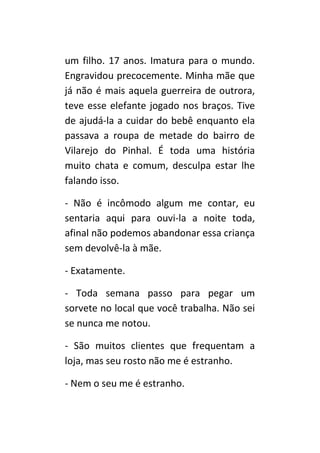 um filho. 17 anos. Imatura para o mundo.
Engravidou precocemente. Minha mãe que
já não é mais aquela guerreira de outrora,
teve esse elefante jogado nos braços. Tive
de ajudá-la a cuidar do bebê enquanto ela
passava a roupa de metade do bairro de
Vilarejo do Pinhal. É toda uma história
muito chata e comum, desculpa estar lhe
falando isso.

- Não é incômodo algum me contar, eu
sentaria aqui para ouvi-la a noite toda,
afinal não podemos abandonar essa criança
sem devolvê-la à mãe.

- Exatamente.

- Toda semana passo para pegar um
sorvete no local que você trabalha. Não sei
se nunca me notou.

- São muitos clientes que frequentam a
loja, mas seu rosto não me é estranho.

- Nem o seu me é estranho.
 